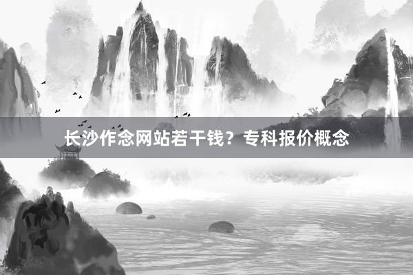 长沙作念网站若干钱?专科报价概念