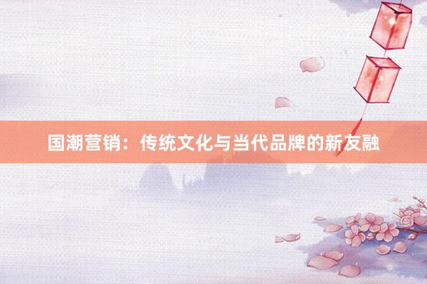 国潮营销：传统文化与当代品牌的新友融